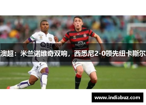 澳超：米兰诺维奇双响，西悉尼2-0领先纽卡斯尔
